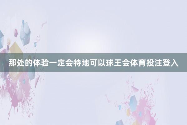 那处的体验一定会特地可以球王会体育投注登入