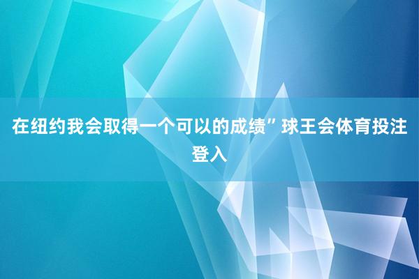 在纽约我会取得一个可以的成绩”球王会体育投注登入