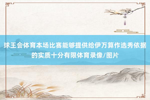 球王会体育本场比赛能够提供给伊万算作选秀依据的实质十分有限体育录像/图片