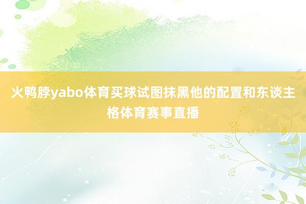 火鸭脖yabo体育买球试图抹黑他的配置和东谈主格体育赛事直播