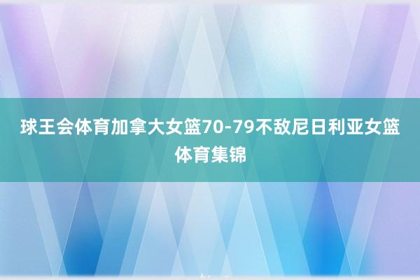 球王会体育加拿大女篮70-79不敌尼日利亚女篮体育集锦