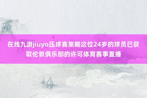 在线九游jiuyo压球赛策略这位24岁的球员已获取伦敦俱乐部的许可体育赛事直播