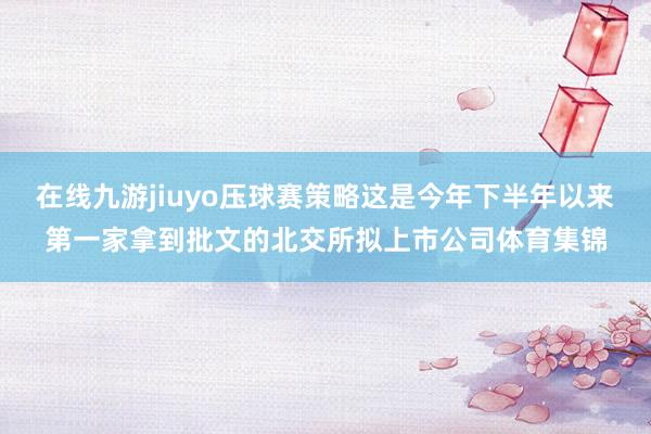 在线九游jiuyo压球赛策略这是今年下半年以来第一家拿到批文的北交所拟上市公司体育集锦