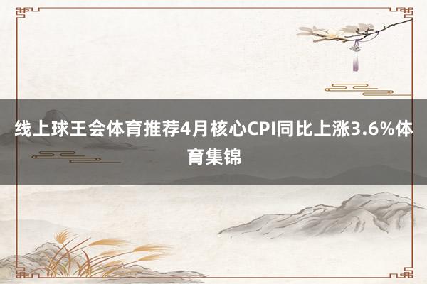 线上球王会体育推荐4月核心CPI同比上涨3.6%体育集锦