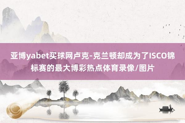 亚博yabet买球网卢克-克兰顿却成为了ISCO锦标赛的最大博彩热点体育录像/图片