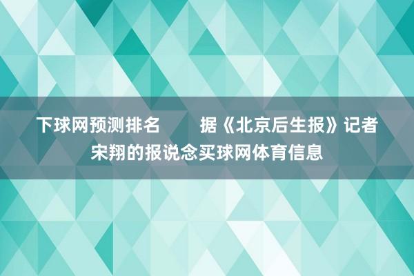 下球网预测排名        据《北京后生报》记者宋翔的报说念买球网体育信息