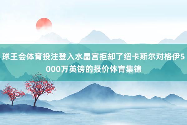 球王会体育投注登入水晶宫拒却了纽卡斯尔对格伊5000万英镑的报价体育集锦