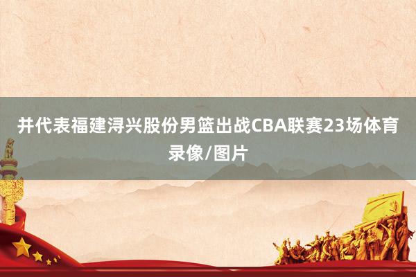 并代表福建浔兴股份男篮出战CBA联赛23场体育录像/图片