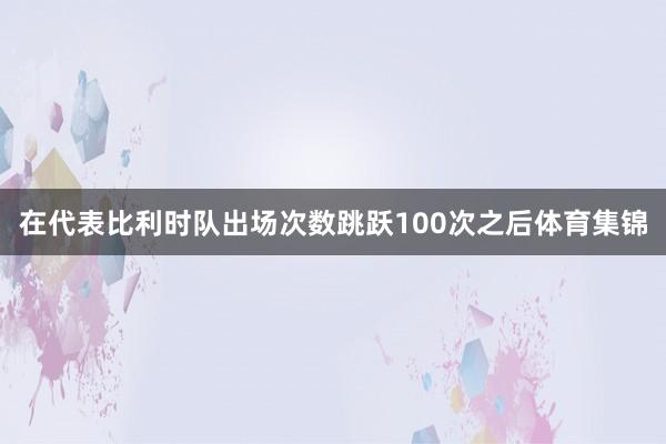 在代表比利时队出场次数跳跃100次之后体育集锦