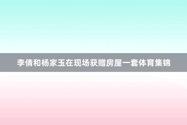 李倩和杨家玉在现场获赠房屋一套体育集锦