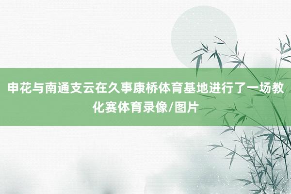 申花与南通支云在久事康桥体育基地进行了一场教化赛体育录像/图片