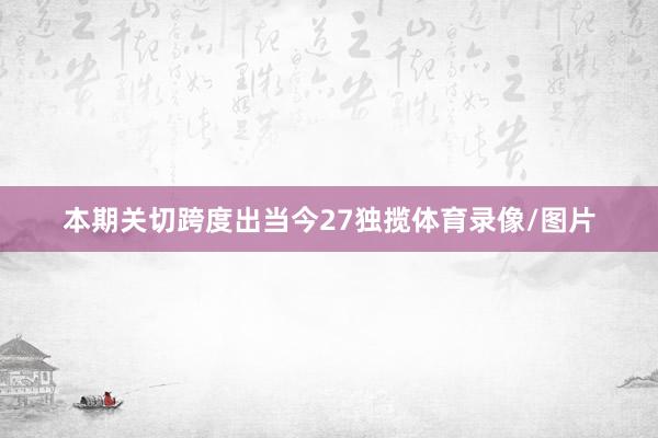 本期关切跨度出当今27独揽体育录像/图片