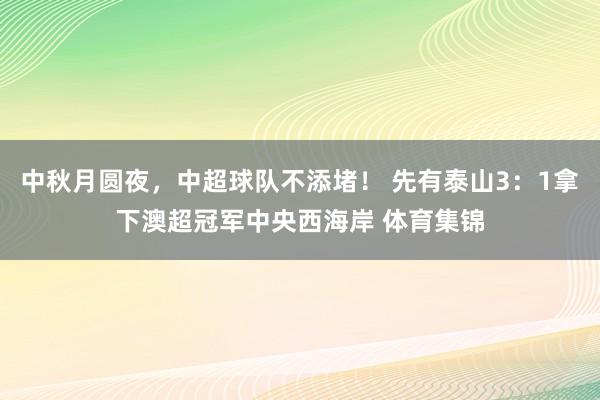 中秋月圆夜，中超球队不添堵！ 先有泰山3：1拿下澳超冠军中央西海岸 体育集锦