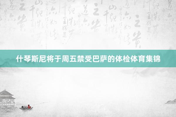 什琴斯尼将于周五禁受巴萨的体检体育集锦