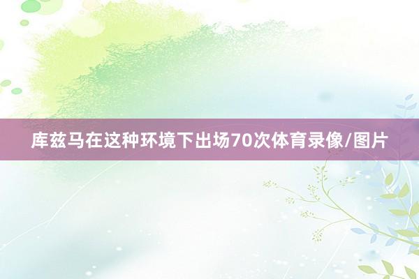 库兹马在这种环境下出场70次体育录像/图片