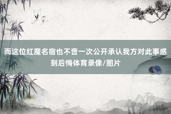 而这位红魔名宿也不啻一次公开承认我方对此事感到后悔体育录像/图片