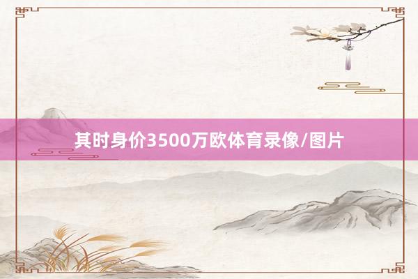 其时身价3500万欧体育录像/图片