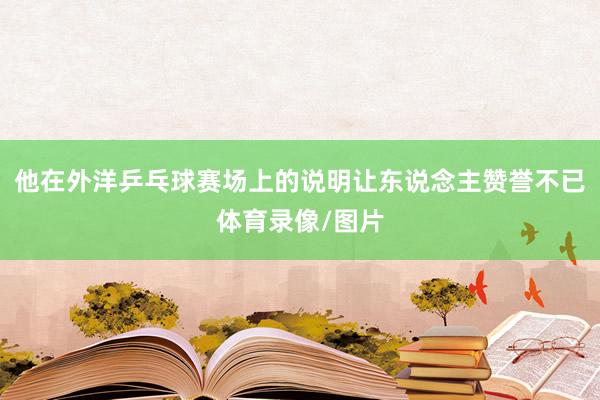 他在外洋乒乓球赛场上的说明让东说念主赞誉不已体育录像/图片