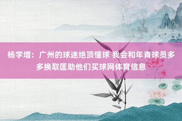 杨学增：广州的球迷绝顶懂球 我会和年青球员多多换取匡助他们买球网体育信息