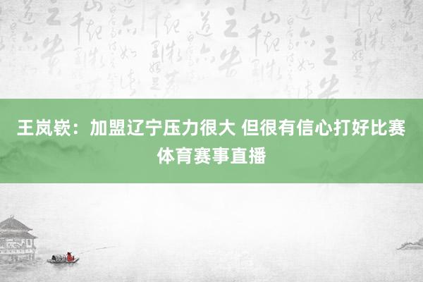 王岚嵚：加盟辽宁压力很大 但很有信心打好比赛体育赛事直播